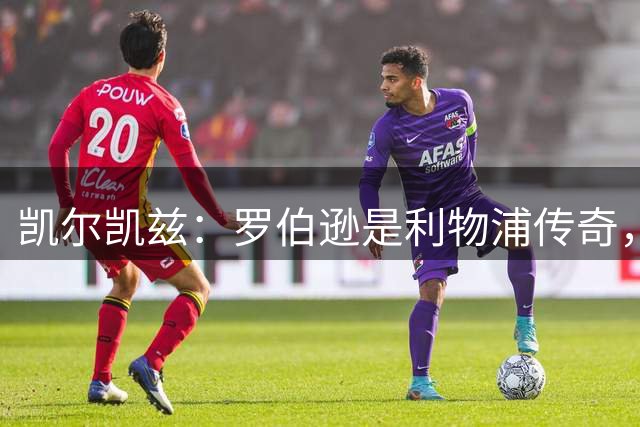 凯尔凯兹：罗伯逊是利物浦传奇，他的存在从来没有阻碍我发展
