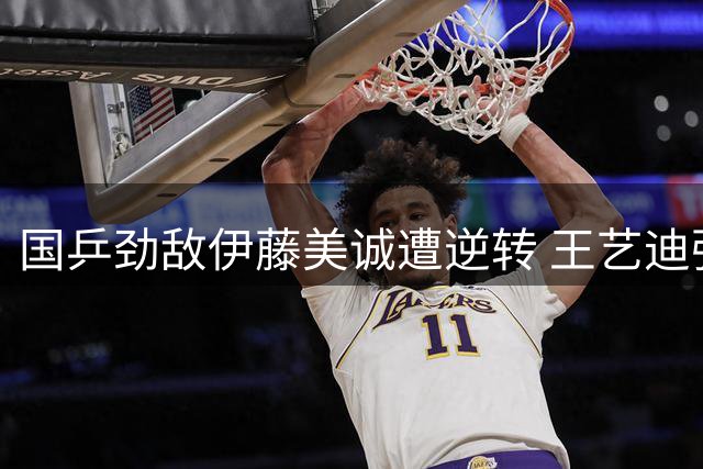 国乒劲敌伊藤美诚遭逆转 王艺迪强势挺进WTT横滨站16强