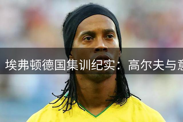 埃弗顿德国集训纪实：高尔夫与意面引热议 莫耶斯谈引援计划