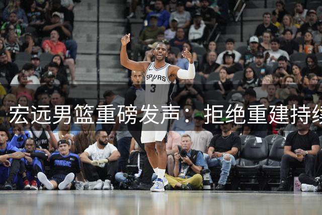 宏远男篮重磅发声：拒绝重建持续补强 两大新星留队徐昕去向明朗