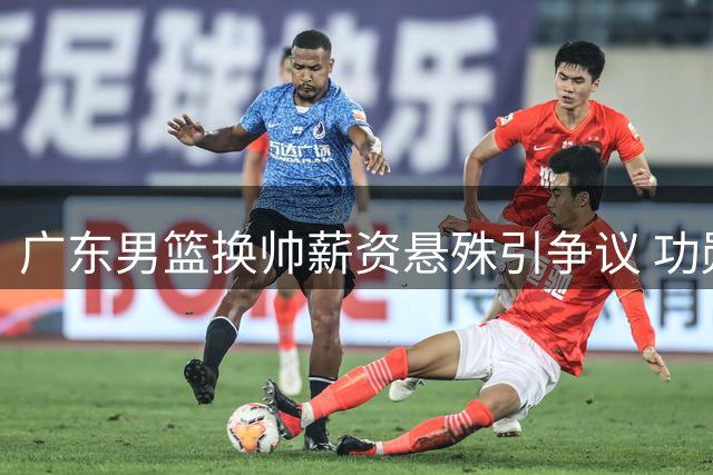 广东男篮换帅薪资悬殊引争议 功勋教练待遇不及新援