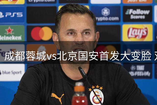 成都蓉城vs北京国安首发大变脸 双方主帅直言不讳战前部署