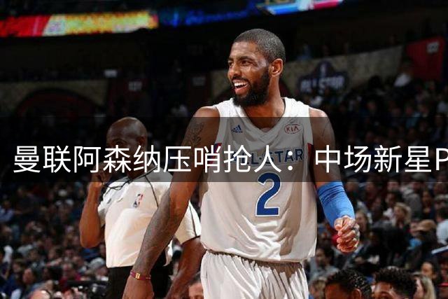 曼联阿森纳压哨抢人：中场新星PK后防万金油