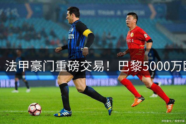 法甲豪门重磅交易！巴黎5000万欧锁定摩纳哥新星阿克利乌舍