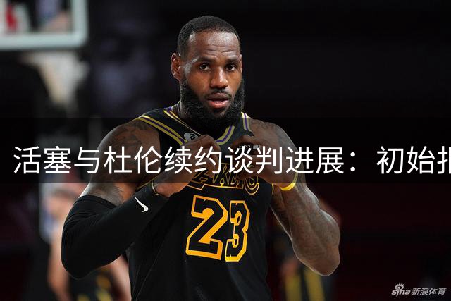 活塞与杜伦续约谈判进展：初始报价1.3亿或升至1.6亿