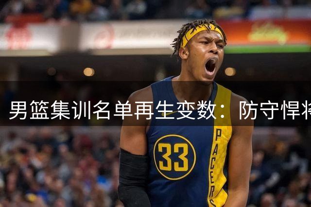 男篮集训名单再生变数：防守悍将赴美疗伤 昔日主力伤愈归队