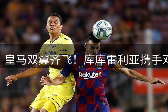 皇马双翼齐飞！库库雷利亚携手邓弗里斯正式登陆伯纳乌