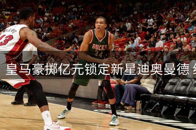 皇马豪掷亿元锁定新星迪奥曼德 维尼修斯英超转会倒计时启动