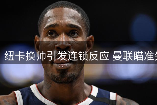 纽卡换帅引发连锁反应 曼联瞄准失意左翼霍尔