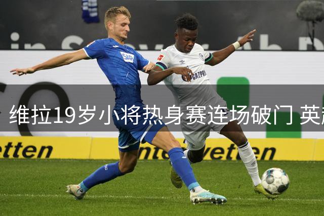 维拉19岁小将热身赛连场破门 英超首秀后持续闪耀