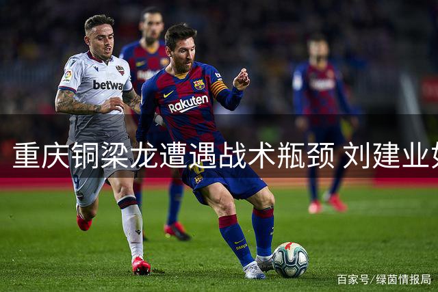 重庆铜梁龙遭遇战术瓶颈 刘建业如何破解中超升班马成长烦恼