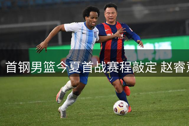 首钢男篮今夏首战赛程敲定 赵睿意外归队 周琦曾凡博缺席