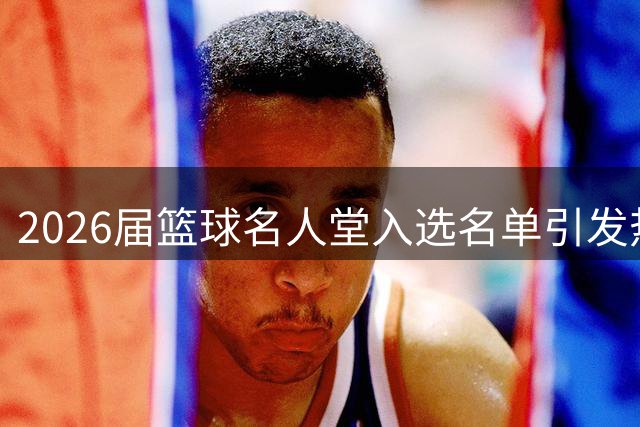 2026届篮球名人堂入选名单引发热议 里弗斯领衔NBA代表