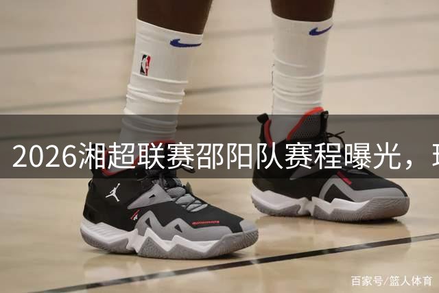 2026湘超联赛邵阳队赛程曝光，球迷期待本土战队表现