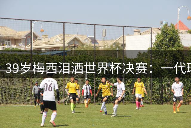 39岁梅西泪洒世界杯决赛：一代球王的最后一舞为何如此动人